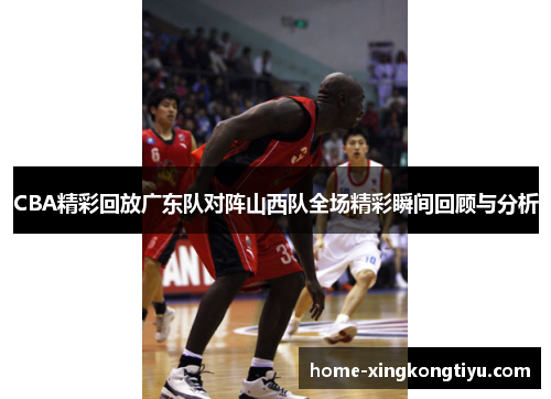 CBA精彩回放广东队对阵山西队全场精彩瞬间回顾与分析