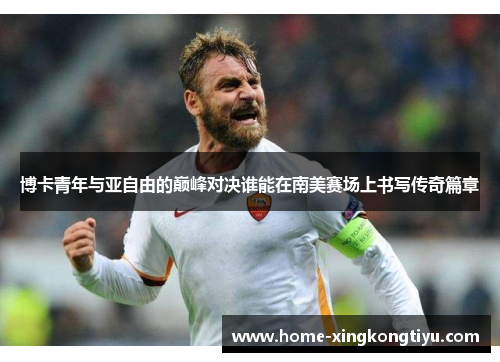 博卡青年与亚自由的巅峰对决谁能在南美赛场上书写传奇篇章