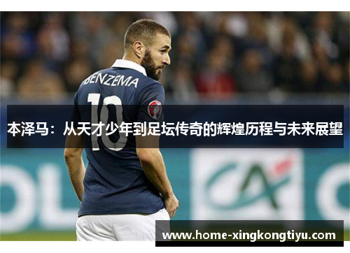 本泽马：从天才少年到足坛传奇的辉煌历程与未来展望
